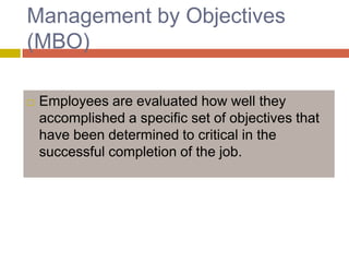 Management by Objectives
(MBO)


Employees are evaluated how well they
accomplished a specific set of objectives that
have been determined to critical in the
successful completion of the job.

 