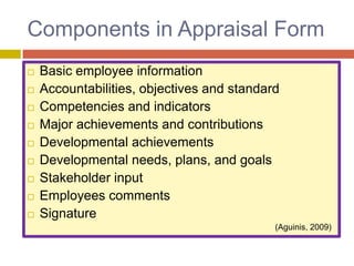 Components in Appraisal Form











Basic employee information
Accountabilities, objectives and standard
Competencies and indicators
Major achievements and contributions
Developmental achievements
Developmental needs, plans, and goals
Stakeholder input
Employees comments
Signature
(Aguinis, 2009)

 