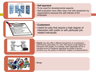 Self

Customers

• Self appraisal
• To be used for developmental aspects.
• Self evaluation have often been met with skepticism by
organizations because the self interest of the
employee.

• Customers
• Useful for jobs that require a high degree of
interaction with public or with particular jobrelated individuals.

• Clients may also offer a different perspective on a employee’s
performance, particularly for jobs that require a high degree of
interaction with people. For example, client appraisals can be a
valuable source of feedback regarding the quality of service
provision (e.g. the quality of interaction, degree of professionalism).

• Group

 