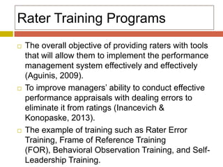 Rater Training Programs






The overall objective of providing raters with tools
that will allow them to implement the performance
management system effectively and effectively
(Aguinis, 2009).
To improve managers’ ability to conduct effective
performance appraisals with dealing errors to
eliminate it from ratings (Inancevich &
Konopaske, 2013).
The example of training such as Rater Error
Training, Frame of Reference Training
(FOR), Behavioral Observation Training, and SelfLeadership Training.

 