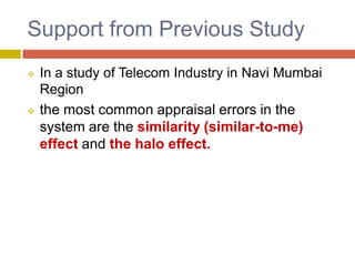Support from Previous Study




In a study of Telecom Industry in Navi Mumbai
Region
the most common appraisal errors in the
system are the similarity (similar-to-me)
effect and the halo effect.

 