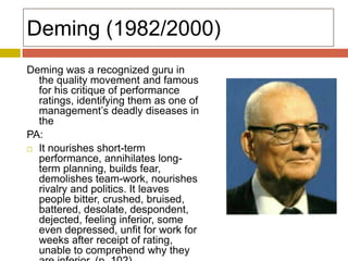 Deming (1982/2000)
Deming was a recognized guru in
the quality movement and famous
for his critique of performance
ratings, identifying them as one of
management’s deadly diseases in
the
PA:
 It nourishes short-term
performance, annihilates longterm planning, builds fear,
demolishes team-work, nourishes
rivalry and politics. It leaves
people bitter, crushed, bruised,
battered, desolate, despondent,
dejected, feeling inferior, some
even depressed, unfit for work for
weeks after receipt of rating,
unable to comprehend why they

 