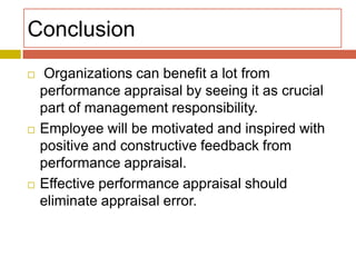 Conclusion






Organizations can benefit a lot from
performance appraisal by seeing it as crucial
part of management responsibility.
Employee will be motivated and inspired with
positive and constructive feedback from
performance appraisal.
Effective performance appraisal should
eliminate appraisal error.

 