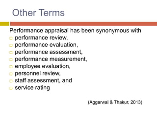 Other Terms
Performance appraisal has been synonymous with
 performance review,
 performance evaluation,
 performance assessment,
 performance measurement,
 employee evaluation,
 personnel review,
 staff assessment, and
 service rating
(Aggarwal & Thakur, 2013)

 