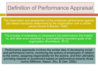 Definition of Performance Appraisal
The observation and assessment of the employee performance against
job-related standards determined by the organization over a certain
period (Eichel & Bender, 1984).
The process of evaluating on employee’s job performance that helpful
to, and often even essential to, accomplishing important goals of all
organization (Kondrasuk, 2012)
Performance appraisals involves the similar idea of developing social
and performance norms, monitoring the actions of employees in relation
to the norms, assigning responsibility for the actions, and then ultimately
providing rewards or punishment based on performance towards those
norms (Milliman, Nason, Zhu, & Cieri, 2002)

 