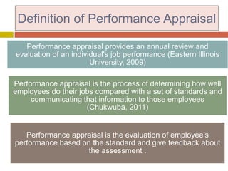 Definition of Performance Appraisal
Performance appraisal provides an annual review and
evaluation of an individual's job performance (Eastern Illinois
University, 2009)
Performance appraisal is the process of determining how well
employees do their jobs compared with a set of standards and
communicating that information to those employees
(Chukwuba, 2011)

Performance appraisal is the evaluation of employee’s
performance based on the standard and give feedback about
the assessment .

 
