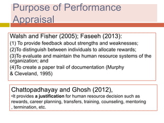 Purpose of Performance
Appraisal
Walsh and Fisher (2005); Faseeh (2013):
(1) To provide feedback about strengths and weaknesses;
(2)To distinguish between individuals to allocate rewards;
(3)To evaluate and maintain the human resource systems of the
organization; and
(4)To create a paper trail of documentation (Murphy
& Cleveland, 1995)

Chattopadhayay and Ghosh (2012),
•It provides a justification for human resource decision such as
rewards, career planning, transfers, training, counseling, mentoring
, termination, etc.

 