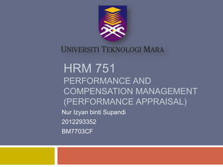 HRM 751
PERFORMANCE AND
COMPENSATION MANAGEMENT
(PERFORMANCE APPRAISAL)
Nur Izyan binti Supandi

2012293352
BM7703CF

 