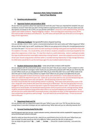 Appraisers Note Taking Template 2016
Start of Year Meeting
1. Greeting and pleasantries
2. Appraisal System and procedure 2016
Do you have any questions about how appraisal will work this year? Have you imported the template into your
wordpress account? How have you been storing evidence of good practice up to now? Are you aware your job
descriptions are based on the 12 RTC, are you familiar with them? James has a well established blog, where he
collects and collates evidence. Regular blogging is evident. There are blog posts and entries across all the
RTCs with bundles of evidence and reflections. As a PRT James will work with one of the SCTs on ensuring his
blog is fit for registration.
3. Affirming Feedback- feel good/affirmation of good teaching
Can you identify a time in Term 1 when a moment/activity/event that went really well? What happened? What
did you do that made it go so well? anything else? What are you going to do to bring this strength/good practice
out more this year? This last year James has been working on building really good Learning Relationships with
the students in his class. As a result of this, some of James’s students compiled an end of year booklet for him
about their experiences in their class. It’s clear this is built on a solid relationship. James is seeking to emulate
this type of professional but meaningful relationships moving forward. James also enjoyed success by the end
of last year around using positive attention within a rounded learning relationship to help manage behaviour.
For 2016 James would like to use this technique again for any troubled students that arise.
4. Student Achievement Data 2015 – view actual data analysis with teacher
Are you pleased with the achievement of your classes last year? How do your classes’ results compare to other
classes at OC and decile 9 averages? what results are you particularly pleased with? Why do you think they did
so well? What results are you disappointed with? Why do you think they didn’t do so well? What needs to be
done this year to make sure they achieve to a higher level? What are you going to do differently this year.
James was happy with his level one history results overall, with achievement mostly above the decile and
often at or above the department pass rate. James set up structures with his class around checkpointing and
making sure expectations were clear and specific. Overall pleasing results for level 1 history.
For level 2 Social Studies the results perhaps weren’t so pleasing. There were some personality issues in the
class, along with some students who were low achieving at an NCEA level. The class was generally more of a
struggle for James, so the structures that were in place for History didn’t work so well. For 2016 James isn’t
taking senior Social Studies, but would look toward greater clarity around structures and sign posting, letting
students and parents/whanau know earlier when there is an issue with keeping up to date for work. James
will also be more careful about NOT assuming he knows a class before he does, so that expectations are more
clear and perhaps less generous with privilege. Trust will need to be earned both ways. A more structured
start to the year.
5. Department Goals and TAI
Are you familiar with our department goals this year? What is your role in our TAI? Do you feel you know
enough about it and what strategies we are implementing? What data will you be collecting towards this?
6. Personal Teaching Goals/TAI for 2015
view final appraisal report form last year, student evaluation summary, achievement data and the completed RTC mapping exercise
and use the iSmart goal method to write goals
Based on what we have discussed so far, what do you want/need to focus on for this year? What have you
done already? So what would you like to be different? When would you like this to take place?
Can we shape this goal now?– By……, I will……… So that…….?(must be a student outcome), Lets write this
down.
 
