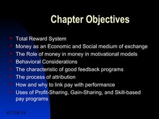 07/18/19 2
Chapter Objectives
 Total Reward System
 Money as an Economic and Social medium of exchange
 The Role of money in money in motivational models
 Behavioral Considerations
 The characteristic of good feedback programs
 The process of attribution
 How and why to link pay with performance
 Uses of Profit-Sharing, Gain-Sharing, and Skill-based
pay programs
 