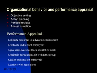 07/18/19 6
Organizational behavior and performance appraisal
 Objective setting
 Action planning
 Periodic reviews
 Annual evluation
Performance Appraisal
1.allocate resources in a dynamic environment
2.motivate and reward employees
3.give employees feedback about their work
4.maintain fair relationship within the group
5.coach and develop employees
6.comply with regulations
 