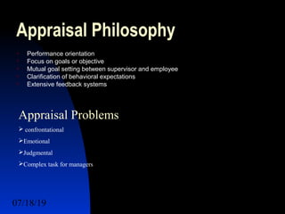 07/18/19 7
Appraisal Philosophy
 Performance orientation
 Focus on goals or objective
 Mutual goal setting between supervisor and employee
 Clarification of behavioral expectations
 Extensive feedback systems
Appraisal Problems
 confrontational
Emotional
Judgmental
Complex task for managers
 