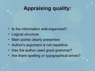 Appraising quality:
• Is the information well-organized?
• Logical structure
• Main points clearly presented
• Author's argument is not repetitive
• Has the author used good grammar?
• Are there spelling or typographical errors?
 