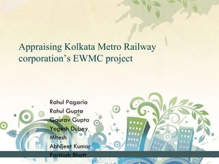 Appraising Kolkata Metro Railway
corporation’s EWMC project
Rahul Pagaria
Rahul Gupta
Gaurav Gupta
Yogesh Dubey
MItesh
Abhijeet Kumar
Paritosh Bhatt
 