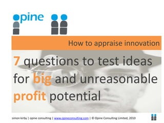 How to appraise innovation 7 questions to test ideas for big and unreasonable profit potential simon kirby | opine consulting | www.opineconsulting.com | © Opine Consulting Limited, 2010 