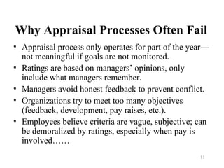 Why Appraisal Processes Often Fail Appraisal process only operates for part of the year—not meaningful if goals are not monitored. Ratings are based on managers’ opinions, only include what managers remember. Managers avoid honest feedback to prevent conflict. Organizations try to meet too many objectives (feedback, development, pay raises, etc.).  Employees believe criteria are vague, subjective; can be demoralized by ratings, especially when pay is involved……  