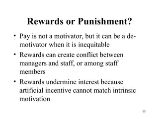 Rewards or Punishment? Pay is not a motivator, but it can be a de-motivator when it is inequitable Rewards can create conflict between managers and staff, or among staff members Rewards undermine interest because  artificial incentive cannot match intrinsic motivation 