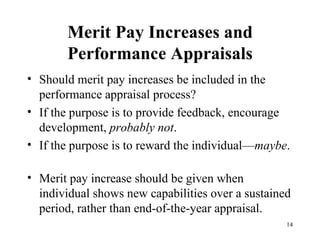 Merit Pay Increases and Performance Appraisals Should merit pay increases be included in the performance appraisal process? If the purpose is to provide feedback, encourage development,  probably not . If the purpose is to reward the individual— maybe .  Merit pay increase should be given when individual shows new capabilities over a sustained period, rather than end-of-the-year appraisal.  