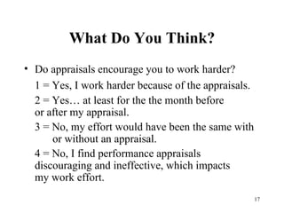 What Do You Think? Do appraisals encourage you to work harder? 1 = Yes, I work harder because of the appraisals. 2 = Yes… at least for the the month before  or after my appraisal. 3 = No, my effort would have been the same with  or without an appraisal. 4 = No, I find performance appraisals  discouraging and ineffective, which impacts  my work effort. 