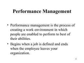 Performance Management Performance management is the process of creating a work environment in which people are enabled to perform to best of their abilities.  Begins when a job is defined and ends when the employee leaves your organization. 