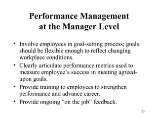 Performance Management at the Manager Level Involve employees in goal-setting process; goals should be flexible enough to reflect changing workplace conditions.  Clearly articulate performance metrics used to measure employee’s success in meeting agreed-upon goals. Provide training to employees to strengthen performance and advance career. Provide ongoing “on the job” feedback. 