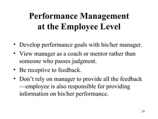 Performance Management at the Employee Level Develop performance goals with his/her manager. View manager as a coach or mentor rather than someone who passes judgment. Be receptive to feedback. Don’t rely on manager to provide all the feedback—employee is also responsible for providing information on his/her performance. 