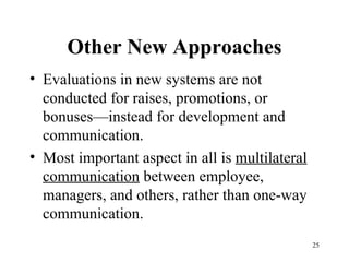 Other New Approaches Evaluations in new systems are not conducted for raises, promotions, or bonuses—instead for development and communication. Most important aspect in all is  multilateral communication  between employee, managers, and others, rather than one-way communication. 