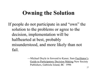 Owning the Solution If people do not participate in and “own” the solution to the problems or agree to the decision, implementation will be halfhearted at best, probably misunderstood, and more likely than not fail. — Michael Doyle in forward to Kaner, Sam  Facilitator’s Guide to Participatory Decision Making  New Society Publishers, Gabriola Island, BC  1996 