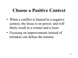 Choose a Positive Context When a conflict is framed in a negative context, the focus is on power, and will likely result in a winner and a loser. Focusing on improvements instead of mistakes can defuse the tension. 