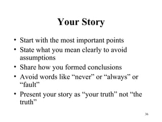 Your Story Start with the most important points State what you mean clearly to avoid assumptions Share how you formed conclusions Avoid words like “never” or “always” or “fault” Present your story as “your truth” not “the truth” 