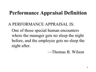 Performance Appraisal Definition A PERFORMANCE APPRAISAL IS: One of those special human encounters where the manager gets no sleep the night before, and the employee gets no sleep the night after.   — Thomas B. Wilson 