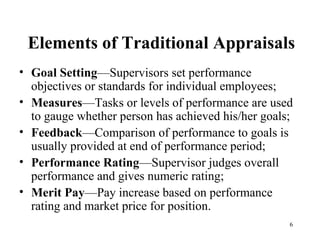 Elements of Traditional Appraisals Goal Setting —Supervisors set performance objectives or standards for individual employees; Measures —Tasks or levels of performance are used to gauge whether person has achieved his/her goals; Feedback —Comparison of performance to goals is usually provided at end of performance period; Performance Rating —Supervisor judges overall performance and gives numeric rating; Merit Pay —Pay increase based on performance rating and market price for position. 