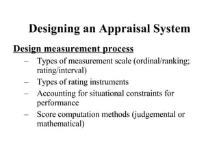 Designing an Appraisal System Design measurement process Types of measurement scale (ordinal/ranking; rating/interval) Types of rating instruments Accounting for situational constraints for performance Score computation methods (judgemental or mathematical) 