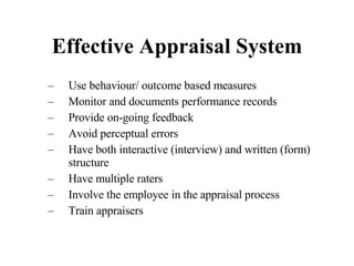 Effective Appraisal System Use behaviour/ outcome based measures Monitor and documents performance records Provide on-going feedback Avoid perceptual errors Have both interactive (interview) and written (form) structure Have multiple raters Involve the employee in the appraisal process Train appraisers 
