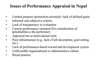 Issues of Performance Appraisal in Nepal Limited purpose (promotion-oriented) +lack of defined goals Informal and subjective criteria  Lack of transparency in evaluation Current performance-oriented (No consideration of potentialities o the performer) Appraisal not as motivational tools Poor infrastructure (e.g., lack of job description, goal setting, etc.)  Lack of performance-based reward and development system Unfavorable organizational or administrative culture Ritual practice 