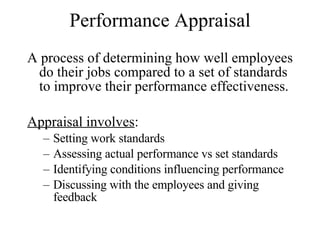Performance Appraisal A process of determining how well employees do their jobs compared to a set of standards to improve their performance effectiveness. Appraisal involves : Setting work standards Assessing actual performance vs set standards Identifying conditions influencing performance Discussing with the employees and giving feedback 