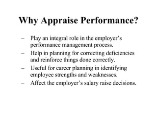 Why Appraise Performance? Play an integral role in the employer’s performance management process. Help in planning for correcting deficiencies and reinforce things done correctly. Useful for career planning in identifying employee strengths and weaknesses. Affect the employer’s salary raise decisions. 