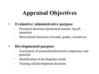 Appraisal Objectives Evaluative/ administrative purpose Personnel decisions (promotion transfer, layoff, retention) Motivational decisions (rewards, grades, incentives) Developmental purpose Assessment of personal/professional competency and potential Identification of development needs Training and development decisions 