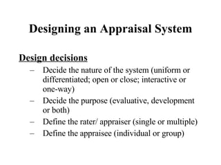 Designing an Appraisal System Design decisions Decide the nature of the system (uniform or differentiated; open or close; interactive or one-way) Decide the purpose (evaluative, development or both) Define the rater/ appraiser (single or multiple) Define the appraisee (individual or group) 
