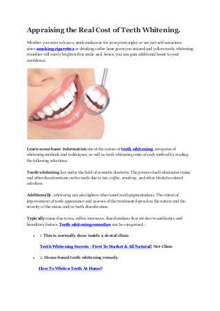 Appraising the Real Cost of Teeth Whitening.
Whether you want to have a smile makeover for your prom night, or are just self-conscious
since smoking cigarettes or drinking coffee have given you stained and yellow teeth, whitening
remedies will surely brighten that smile and, hence, you can gain additional boost to your
confidence.

Learn some basic information about the nature of teeth whitening, categories of
whitening methods and techniques, as well as teeth whitening costs of each method by reading
the following selections.
Tooth whitening lies under the field of cosmetic dentistry. The process itself eliminates stains
and other discolorations on the teeth due to tea, coffee, smoking, and other lifestyle-related
activities.
Additionally, whitening can also lighten other usual teeth pigmentations. The extent of
improvement of teeth appearance and success of the treatment depend on the nature and the
severity of the stains and/or teeth discoloration.
Typically stains due to tea, coffee, moreover, discolorations that are due to antibiotics and
hereditary factors. Teeth whitening remedies can be categorized :


1. This is normally done inside a dental clinic.
Teeth Whitening Secrets - First To Market & All Natural! Not Clinic



2. Home-based teeth whitening remedy.
How To Whiten Teeth At Home?

 