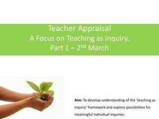 Teacher Appraisal A Focus on Teaching as Inquiry. Part 1 – 2nd March Aim: To develop understanding of the ‘teaching as inquiry’ framework and explore possibilities for meaningful individual inquiries. 