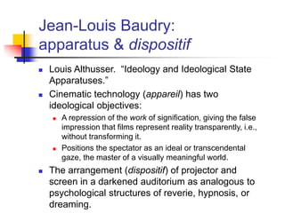 Jean-Louis Baudry:
apparatus & dispositif
 Louis Althusser. “Ideology and Ideological State
Apparatuses.”
 Cinematic technology (appareil) has two
ideological objectives:
 A repression of the work of signification, giving the false
impression that films represent reality transparently, i.e.,
without transforming it.
 Positions the spectator as an ideal or transcendental
gaze, the master of a visually meaningful world.
 The arrangement (dispositif) of projector and
screen in a darkened auditorium as analogous to
psychological structures of reverie, hypnosis, or
dreaming.
 