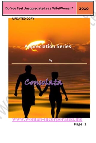 -14287555880UPDATED COPY<br />Appreciation Series<br />By<br />Consolata<br />Table of Contents<br />Part 1The Unappreciated Wife/Woman<br />Part 2 Feedback from the Men folk<br />Part 3 What does a Woman Want?<br />Part 4 Schooling our Men in the Art of Appreciation<br />PART I<br />I wonder if it is normal to feel Unappreciated by your husband/man at times.Do husbands/Men generally take their wives for granted and assume that they don't need TLC especially after children have come on the scene?<br />This is quite troubling, I have experienced it and heard so many stories from friends and I wonder why so many women feel this way.<br />Husbands/Men generally take it for granted that their wives/women will run the home, raise the kids and also contribute to the household income by working.<br />Whoops we must be quot;
super powersquot;
 from Venus, because it sure isn’t easy to achieve. This is an uphill task for any woman.<br />Most days you end up physically and mentally exhausted and ready to drop with your man not even appreciating your efforts or offering some much needed TLC.<br />What we really need at that time is a cuddle, some small talk and the assurance that we are loved and appreciated.<br />We don't even mind the tasks of homemaking and Child rearing, what galls us is that the men generally think that it is not such big deal to do;<br />- School run – Chauffeur<br />- School homework – Teacher<br />- Medical checkups – Nursemaid<br />- Shopping – Housekeeper<br />- Cooking, Cleaning and Maintenance – Housekeeper<br />- Taking the kids out for fun or parties – Chaperon/Carer<br />- Nursing them in Ill health – Nursemaid<br />- As well as you own 9-5 job [with regular overtime] – Employee/Entrepreneur<br />As a working mother and wife/woman we are generally tasked to the hilt wearing so many “hats” concurrently and a little appreciation often goes a long way.<br />The truth is that after work, homemaking and child rearing you most probably will have no time for yourself. And this quot;
sucksquot;
 because you begin to lose sense of self because you have no quot;
Me Timequot;
.<br />Even if you are a house wife you would really relish some appreciation for running the home and taking care of the kids 24/7.<br />Do you feel the same way? What do you think?<br />Women I think we need to take our men in hand and also work on creating some quot;
Me Timequot;
.<br />We all need some quot;
Me Timequot;
 to even appreciate our selves, dream and work on some new ideas.<br />I work mostly with men and I rubbed minds with them - on showing Appreciation to their wives/partners and I was aghast to realize that they are Clueless! Totally Clueless!!<br />It seems most men don't even understand why we need appreciation and how to go about appreciating their wives or partners.<br />So women let's help our men answer the question - quot;
What does a woman want/need?quot;
 because the men sure don't know.<br />PART II<br /> <br />Here I will discuss the feed- back from our men folk.<br />Based on my findings during my discussions with my predominately male colleagues, one thing that struck me and was common amongst to all their feedback; was that they all felt their women/wives also took them for Granted. They echoed that Appreciation should be a two way street.<br />I took this home and discussed with the hubby and he also shared the same opinion...........this is so surreal but true [apparently].<br />Another thing that was common to all the men I rubbed minds with was that they loved their wives/women more than they could say, but that sometimes they just get lost in the art of living, working &amp; parenting.<br />The third thing that was predominately common in my discussions was that they actually did not know quot;
howquot;
 or quot;
whenquot;
 their women would love some appreciation. It seemed they could not answer the big question - What do women want or need?<br />My hubby said he loved me dearly but also asked me to help him answer the big question - he also asked me to nudge him/or alert him when I see him getting too immersed in work or in general living, he said this will bring him back to the surface[the art of relating and loving].<br />We both agreed that we were both guilty of sometimes neglecting the other and made a pact to remind ourselves not to get so caught up in the art of living and working.<br />We also agreed that we had to constantly device ways of re-invigorating our relationship/marriage, as well as finding some “we” time no matter how short. [This is not easy feat with two active children of 5 and 3 years]<br />This made me realize that we as wives/women may also guilt of neglecting our husbands/men as we often get caught up in the art of mothering, homemaking, daily living and career making.<br />My deduction is that appreciation is a two way street and is required by both partners. In my experience men want to be taken in hand like one of the kids and this fact is often ignored or neglected by us women as we already have more than we can handle.<br />This brings to the fore that Appreciation and Love in a marriage/relationship is pull-push relationship.<br />But one thing that I gleaned from all my interactions with my several male colleagues and hubby was that men are often laid back in marriages and relationships they expect the women in their lives to take charge and also take them in hand.<br />So as wives/women how can we take our men in hand and teach them how to appreciate us by showing them appreciation and love so as to get a double dose in return? <br />A Big question that needs answers!!!! Still Ahead...<br />PART III<br />Here I am going to try to answer the big question – “What does a woman want? “ – This question is actually a quote by Sigmund Freud the father of psychoanalysis. The answer to this question eluded him in all his years.<br />From my own perspective I would say A Woman Wants Love and Appreciation from her husband or man. This is broken down into the following;<br />Good Memory: We all want a man who remembers all past and present remarkable moments in our history [e.g. the day we met or our honeymoon moments] as well as birthdays and other celebrations. Women feel betrayed and unimportant when a man does not remember which is quite often…….If you ask me.<br />Female thinking is that – If you love me you would remember all that is important to me and us. A tall dream you may say, but this is how the female brain has been programmed to think.<br />Good Listening Skills: Women want a man that takes them seriously by listening to all their ramblings. Most men then to over look their women in this regard, they plague us with all their own issues  and happenings and never really wonder if we too have anything to discuss or say.<br />Acceptance: We want our men to accept us for who we are and not what they want us to be. Do not box us in a corner in trying to build your dream woman [Who actually does not exist]<br />Partnership: Women would love their men to consider them as equal partners in the marriage and home as we invest so much in our homes/families; homemaking, child rearing, and even financial contributions - leading to the smooth running of the home.<br />Kindness:   Women appreciate kindness and compassion from their men. Little acts of “kindness” and “flattery “goes a long way [e.g. Saying thank-you and praising her efforts when she cooks you a meal, even if it is not the best you have tasted – Remember she gave it her all]<br />Protection: This is taken for granted by most women, we expect our men to protect us from “the big bad world”, even when we can ably take care of ourselves. We want them to offer and grant us protection from all negativity.<br />Expressing all these qualities listed above will assure us that we are loved and we will feel cared for by our husbands/men.<br />Women despite all this we must be realistic in our expectations as there is no perfect man or even woman. We should also remember that you cannot receive what you do not give so let’s practice showing love and appreciation to our husbands or the men in our lives. Let’s take them in hand and teach them.<br />The buck stops here. Let’s start acting now!<br />PART IV<br />In the part 3 of this series we attempted to answer the Big question “What does a Woman Want/Need? So men I hope you understand us a bit better now.<br />Wives/Women we are going to enumerate ways of showing appreciation to our husbands/men in this section. <br />I am sure that we will all be quite familiar with all the appreciation tips we will get today, the burning question would be - Do we practice them in our daily lives?<br />Women we have to take our men in hand and show them how to quot;
Appreciatequot;
 by appreciating them ourselves.<br />Here we go!<br />1. Remember to say Thank-you when he has done some good around the house or for you.<br />2. Remember to Ask about Work or Business to show you care.<br />3. Flatter him with Compliments when he has put on new shirt or tie or got a new haircut.<br />4. Make him Romantic dinners or take him to a Romantic hide out; where the two of you can have some quality “WE” time.<br />5. Call him up at work or send a text just to Enquire how his day is getting along.<br />6. Make his Birthday a Special family event filled with love goodies, presents and some loving.<br />7. Make out Time solely for him in your daily motherhood journey.<br />8. Listen to his fears and worries and do not throw them back in his face when you are ticked or angry.<br />9. Encourage and Motivate him when he is down in the dumps.<br />10. Let him be the Man in the home, even when you practically run things.<br />The list could be endless, so make up your own list women and start Appreciating with Love and with God’s magnificent grace.<br />We should expect to get a “double dose of Appreciation pressed down, shaken together and running over with <br />Love from our husbands/Men in return”, which is all good if you ask me!<br />Remember you can’t expect to receive what you can’t give. Change your attitude and perception start learning to give your hussy/man little bits of your time, self and showering appreciation along the way!<br />It is Imperative to note that; “to get something you have never had, you have to do something you have never done”. <br />Go ahead and start building a different but vibrant relationship today.<br />Good Luck as you as you make the decision to inject positivity in your lives, marriages or relationships today.<br />The time is here; hop on the cycle of Appreciation and “ride off into the sunset”.<br />If you enjoyed this article feel free to pass this on to your Husbands, Partners or Friends.<br />Go to the Woman-Incorporated blog for more feminine inclined rambles, experiences, thoughts on Marriage, Motherhood, Relationships, Life and Love.<br />