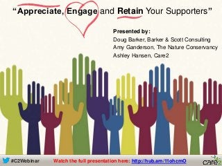 #C2Webinar
Presented by:
Doug Barker, Barker & Scott Consulting
Amy Ganderson, The Nature Conservancy
Ashley Hansen, Care2
“Appreciate, Engage and Retain Your Supporters”
Watch the full presentation here: http://hub.am/11ohcmO
 