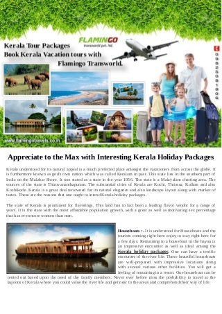 Appreciate to the Max with Interesting Kerala Holiday Packages
Kerala understood for its natural appeal is a much preferred place amongst the vacationers from across the globe. It
is furthermore known as god's own nation which was called Keralam in past. This state lies in the southern part of
India on the Malabar Shore. It was stated as a state in the year 1956. The state is a Malayalam chatting area. The
sources of the state is Thiruvananthapuram. The substantial cities of Kerala are Kochi, Thrissur, Kollam and also
Kozhikode. Kerala is a great deal renowned for its natural elegance and also landscape layout along with market of
tastes. These are the reasons that one ought to intend Kerala holiday packages.
The state of Kerala is prominent for flavorings. This land has in fact been a leading flavor vendor for a range of
years. It is the state with the most affordable population growth, with a great as well as motivating sex percentage
that has even more women than men.
Houseboats :- It is understood for Houseboats and the
tourists coming right here enjoy to stay right here for
a few days. Remaining in a houseboat in the bayou is
an impressive encounter as well as ideal among the
Kerala holiday packages. One can have a terrific
encounter of the river life. These beautiful houseboats
are well-prepared with impressive locations along
with several various other facilities. You will get a
feeling of remaining in a resort. One houseboat can be
rented out based upon the need of the family members. Never ever before miss the probability to travel at the
lagoons of Kerala where you could value the river life and get near to the areas and comprehend their way of life.
 