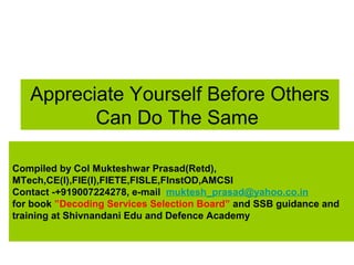 Appreciate Yourself Before Others
Can Do The Same
Compiled by Col Mukteshwar Prasad(Retd),
MTech,CE(I),FIE(I),FIETE,FISLE,FInstOD,AMCSI
Contact -+919007224278, e-mail muktesh_prasad@yahoo.co.in
for book ”Decoding Services Selection Board” and SSB guidance and
training at Shivnandani Edu and Defence Academy
 