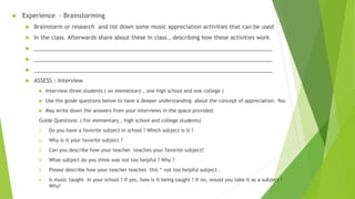  Experience - Brainstorming
 Brainstorm or research and list down some music appreciation activities that can be used
 In the class. Afterwards share about these in class , describing how these activities work
 _____________________________________________________________________________
 _____________________________________________________________________________
 _____________________________________________________________________________
 ASSESS : Interview
 Interview three students ( on elementary , one high school and one college )
 Use the guide questions below to have a deeper understanding about the concept of appreciation. You
 May write down the answers from your interviews in the space provided.
Guide Questions: ( For elementary , high school and college students)
1. Do you have a favorite subject in school ? Which subject is it ?
2. Why is it your favorite subject ?
3. Can you describe how your teacher teaches your favorite subject?
4. What subject do you think was not too helpful ? Why ?
5. Please describe how your teacher teaches this “ not too helpful subject .
6. Is music taught in your school ? If yes, how is it being taught ? If no, would you take it as a subject ?
Why?
 