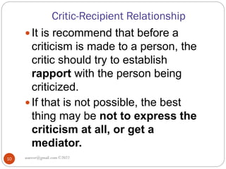 Critic-Recipient Relationship
asareor@gmail.com ©2022
10
 It is recommend that before a
criticism is made to a person, the
critic should try to establish
rapport with the person being
criticized.
 If that is not possible, the best
thing may be not to express the
criticism at all, or get a
mediator.
 