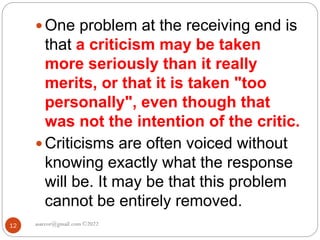 asareor@gmail.com ©2022
12
 One problem at the receiving end is
that a criticism may be taken
more seriously than it really
merits, or that it is taken "too
personally", even though that
was not the intention of the critic.
 Criticisms are often voiced without
knowing exactly what the response
will be. It may be that this problem
cannot be entirely removed.
 