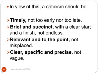 asareor@gmail.com ©2022
16
 In view of this, a criticism should be:
Timely, not too early nor too late.
Brief and succinct, with a clear start
and a finish, not endless.
Relevant and to the point, not
misplaced.
Clear, specific and precise, not
vague.
 